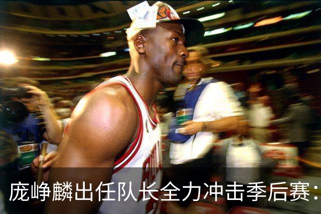 庞峥麟出任队长全力冲击季后赛：国家队历练收获大