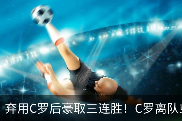 弃用C罗后豪取三连胜！C罗离队或遭禁赛 球星能否凌驾于国家队之上